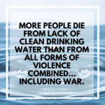 More people die from lack of clean drinking water than from all forms of violence combined... including war.